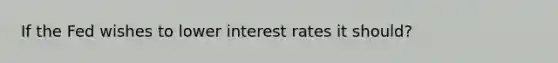 If the Fed wishes to lower interest rates it should?