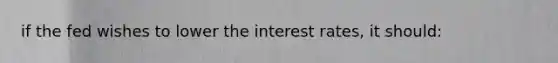 if the fed wishes to lower the interest rates, it should: