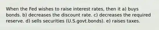 When the Fed wishes to raise interest rates, then it a) buys bonds. b) decreases the discount rate. c) decreases the required reserve. d) sells securities (U.S.govt.bonds). e) raises taxes.