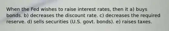 When the Fed wishes to raise interest rates, then it a) buys bonds. b) decreases the discount rate. c) decreases the required reserve. d) sells securities (U.S. govt. bonds). e) raises taxes.