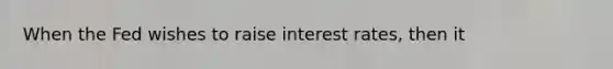 When the Fed wishes to raise interest rates, then it