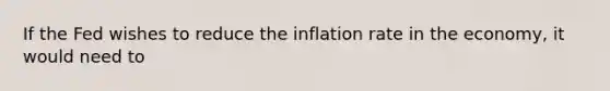 If the Fed wishes to reduce the inflation rate in the economy, it would need to