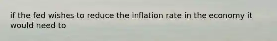 if the fed wishes to reduce the inflation rate in the economy it would need to