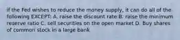 if the Fed wishes to reduce the money supply, it can do all of the following EXCEPT: A. raise the discount rate B. raise the minimum reserve ratio C. sell securities on the open market D. Buy shares of common stock in a large bank