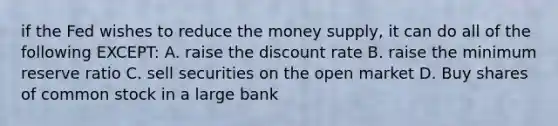 if the Fed wishes to reduce the money supply, it can do all of the following EXCEPT: A. raise the discount rate B. raise the minimum reserve ratio C. sell securities on the open market D. Buy shares of common stock in a large bank