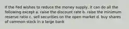 If the Fed wishes to reduce the money supply, it can do all the following except a. raise the discount rate b. raise the minimum reserve ratio c. sell securities on the open market d. buy shares of common stock in a large bank