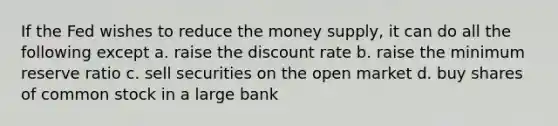 If the Fed wishes to reduce the money supply, it can do all the following except a. raise the discount rate b. raise the minimum reserve ratio c. sell securities on the open market d. buy shares of common stock in a large bank