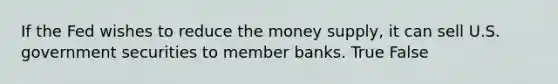 If the Fed wishes to reduce the money supply, it can sell U.S. government securities to member banks. True False