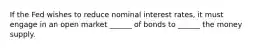 If the Fed wishes to reduce nominal interest rates, it must engage in an open market ______ of bonds to ______ the money supply.