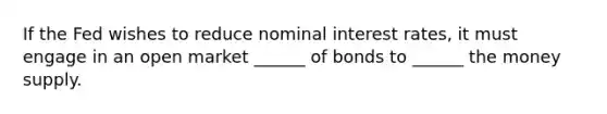 If the Fed wishes to reduce nominal interest rates, it must engage in an open market ______ of bonds to ______ the money supply.