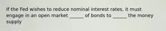 If the Fed wishes to reduce nominal interest rates, it must engage in an open market ______ of bonds to ______ the money supply