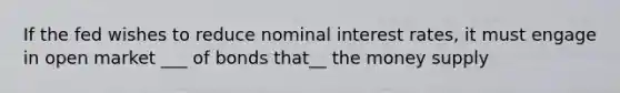 If the fed wishes to reduce nominal interest rates, it must engage in open market ___ of bonds that__ the money supply