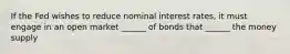 If the Fed wishes to reduce nominal interest rates, it must engage in an open market ______ of bonds that ______ the money supply