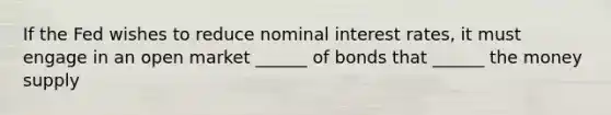 If the Fed wishes to reduce nominal interest rates, it must engage in an open market ______ of bonds that ______ the money supply