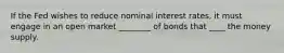 If the Fed wishes to reduce nominal interest rates, it must engage in an open market ________ of bonds that ____ the money supply.
