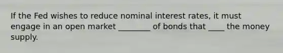 If the Fed wishes to reduce nominal interest rates, it must engage in an open market ________ of bonds that ____ the money supply.