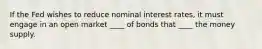 If the Fed wishes to reduce nominal interest rates, it must engage in an open market ____ of bonds that ____ the money supply.