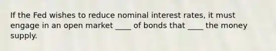 If the Fed wishes to reduce nominal interest rates, it must engage in an open market ____ of bonds that ____ the money supply.