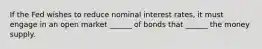 If the Fed wishes to reduce nominal interest rates, it must engage in an open market ______ of bonds that ______ the money supply.