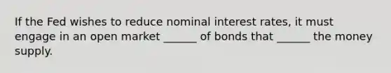 If the Fed wishes to reduce nominal interest rates, it must engage in an open market ______ of bonds that ______ the money supply.