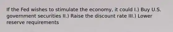 If the Fed wishes to stimulate the economy, it could I.) Buy U.S. government securities II.) Raise the discount rate III.) Lower reserve requirements