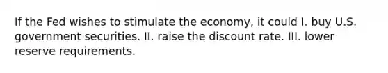 If the Fed wishes to stimulate the economy, it could I. buy U.S. government securities. II. raise the discount rate. III. lower reserve requirements.