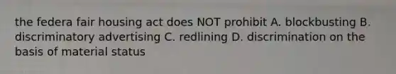 the federa fair housing act does NOT prohibit A. blockbusting B. discriminatory advertising C. redlining D. discrimination on the basis of material status