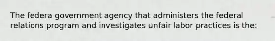 The federa government agency that administers the federal relations program and investigates unfair labor practices is the: