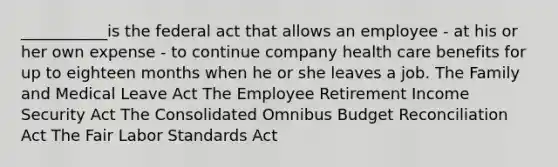 ___________is the federal act that allows an employee - at his or her own expense - to continue company health care benefits for up to eighteen months when he or she leaves a job. The Family and Medical Leave Act The Employee Retirement Income Security Act The Consolidated Omnibus Budget Reconciliation Act The Fair Labor Standards Act