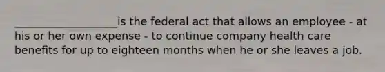 ___________________is the federal act that allows an employee - at his or her own expense - to continue company health care benefits for up to eighteen months when he or she leaves a job.