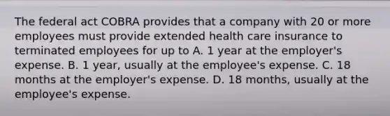 The federal act COBRA provides that a company with 20 or more employees must provide extended health care insurance to terminated employees for up to A. 1 year at the​ employer's expense. B. 1​ year, usually at the​ employee's expense. C. 18 months at the​ employer's expense. D. 18​ months, usually at the​ employee's expense.