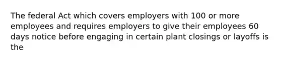 The federal Act which covers employers with 100 or more employees and requires employers to give their employees 60 days notice before engaging in certain plant closings or layoffs is the