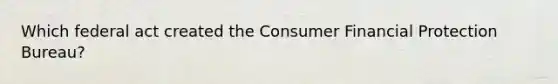 Which federal act created the Consumer Financial Protection Bureau?