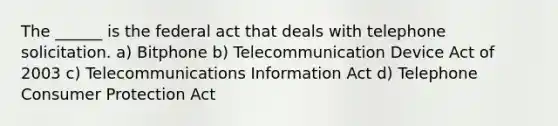 The ______ is the federal act that deals with telephone solicitation. a) Bitphone b) Telecommunication Device Act of 2003 c) Telecommunications Information Act d) Telephone Consumer Protection Act