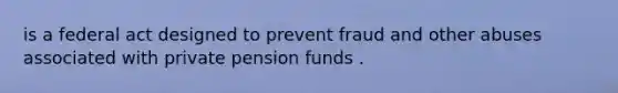 is a federal act designed to prevent fraud and other abuses associated with private pension funds .