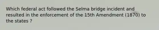 Which federal act followed the Selma bridge incident and resulted in the enforcement of the 15th Amendment (1870) to the states ?