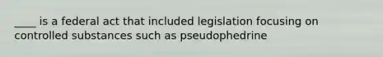 ____ is a federal act that included legislation focusing on controlled substances such as pseudophedrine