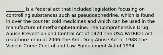 ________ is a federal act that included legislation focusing on controlling substances such as pseudoephedrine, which is found in over-the-counter cold medicines and which can be used in the manufacture of methamphetamine. The Comprehensive Drug Abuse Prevention and Control Act of 1970 The USA PATRIOT Act reauthorization of 2006 The Anti-Drug Abuse Act of 1988 The Violent Crime Control and Law Enforcement Act of 1994