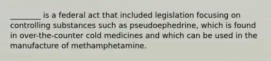 ________ is a federal act that included legislation focusing on controlling substances such as pseudoephedrine, which is found in over-the-counter cold medicines and which can be used in the manufacture of methamphetamine.