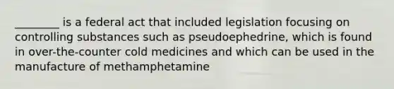 ________ is a federal act that included legislation focusing on controlling substances such as pseudoephedrine, which is found in over-the-counter cold medicines and which can be used in the manufacture of methamphetamine