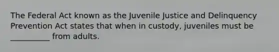 The Federal Act known as the Juvenile Justice and Delinquency Prevention Act states that when in custody, juveniles must be __________ from adults.