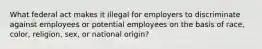 What federal act makes it illegal for employers to discriminate against employees or potential employees on the basis of race, color, religion, sex, or national origin?