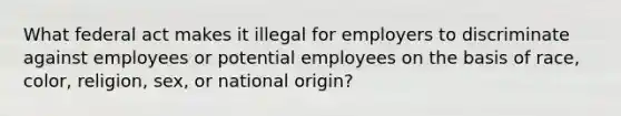 What federal act makes it illegal for employers to discriminate against employees or potential employees on the basis of race, color, religion, sex, or national origin?