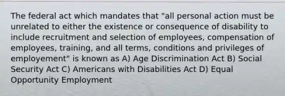 The federal act which mandates that "all personal action must be unrelated to either the existence or consequence of disability to include recruitment and selection of employees, compensation of employees, training, and all terms, conditions and privileges of employement" is known as A) Age Discrimination Act B) Social Security Act C) Americans with Disabilities Act D) Equal Opportunity Employment