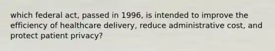 which federal act, passed in 1996, is intended to improve the efficiency of healthcare delivery, reduce administrative cost, and protect patient privacy?