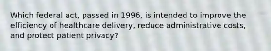 Which federal act, passed in 1996, is intended to improve the efficiency of healthcare delivery, reduce administrative costs, and protect patient privacy?