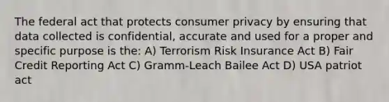 The federal act that protects consumer privacy by ensuring that data collected is confidential, accurate and used for a proper and specific purpose is the: A) Terrorism Risk Insurance Act B) Fair Credit Reporting Act C) Gramm-Leach Bailee Act D) USA patriot act