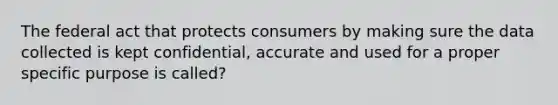 The federal act that protects consumers by making sure the data collected is kept confidential, accurate and used for a proper specific purpose is called?