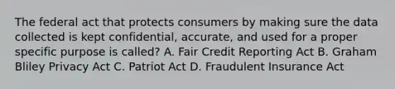 The federal act that protects consumers by making sure the data collected is kept confidential, accurate, and used for a proper specific purpose is called? A. Fair Credit Reporting Act B. Graham Bliley Privacy Act C. Patriot Act D. Fraudulent Insurance Act