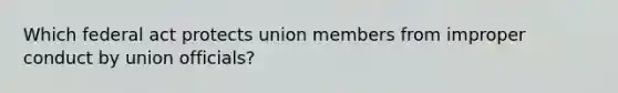 Which federal act protects union members from improper conduct by union officials?